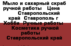Мыло и сахарный скраб ручной работы › Цена ­ 170 - Ставропольский край, Ставрополь г. Хобби. Ручные работы » Косметика ручной работы   . Ставропольский край